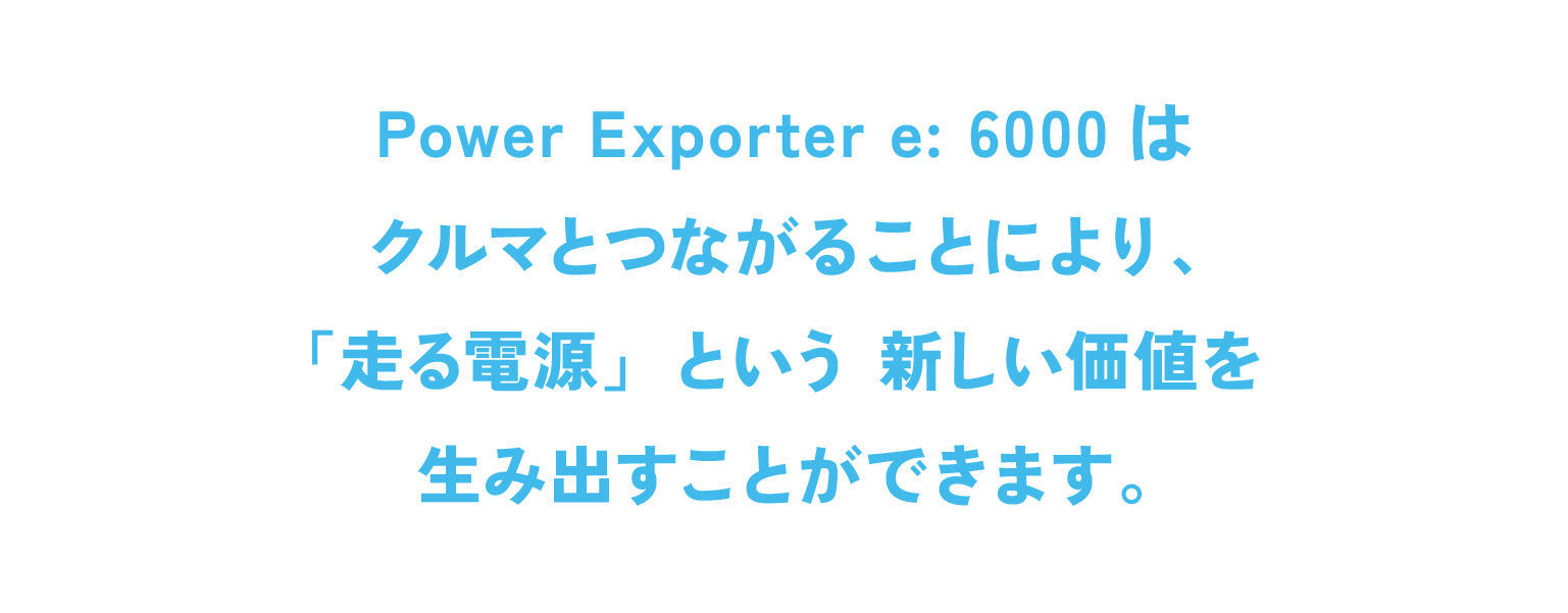 Power Exporter e: 6000はクルマとつながることにより、「走る電源」という新しい価値を生み出すことができます。