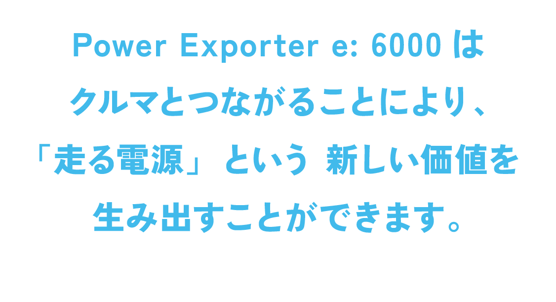 Power Exporter e: 6000はクルマとつながることにより、「走る電源」という新しい価値を生み出すことができます。